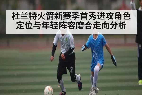 杜兰特火箭新赛季首秀进攻角色定位与年轻阵容磨合走向分析