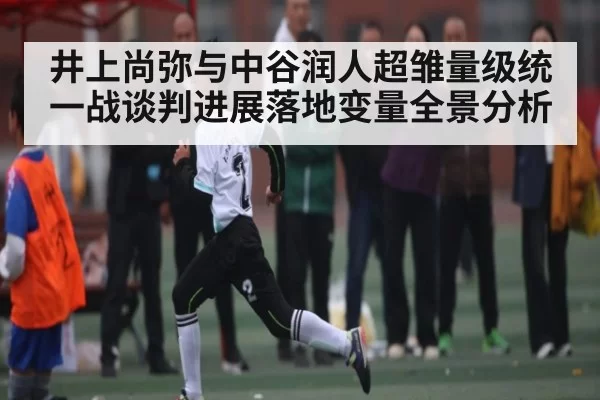 井上尚弥与中谷润人超雏量级统一战谈判进展落地变量全景分析